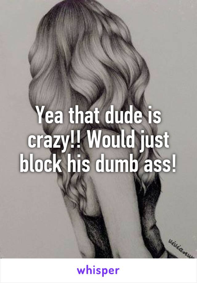 Yea that dude is crazy!! Would just block his dumb ass!