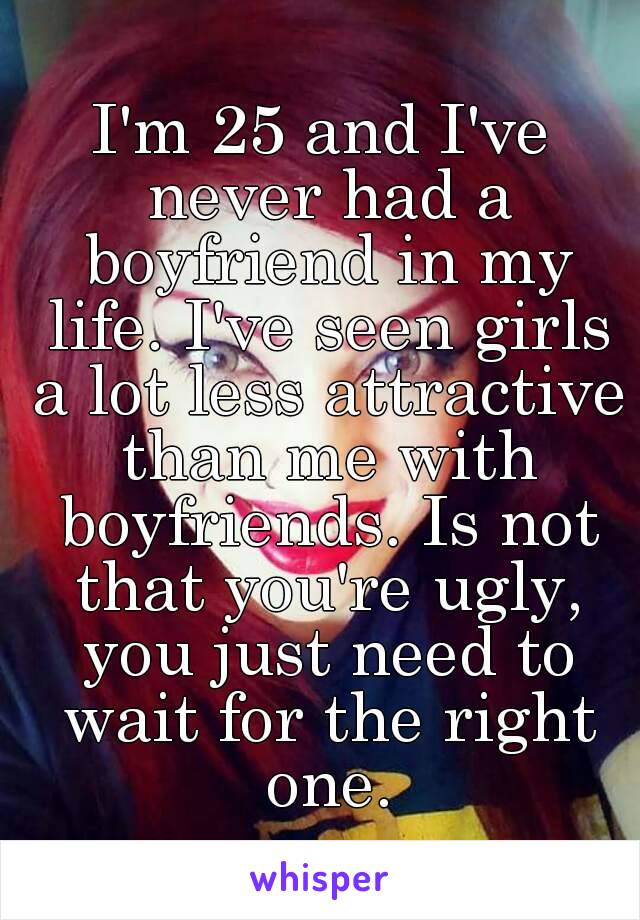 I'm 25 and I've never had a boyfriend in my life. I've seen girls a lot less attractive than me with boyfriends. Is not that you're ugly, you just need to wait for the right one.