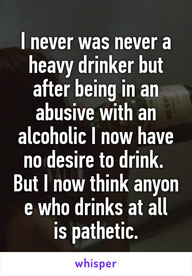 I never was never a heavy drinker but after being in an abusive with an alcoholic I now have no desire to drink.  But I now think anyon
e who drinks at all is pathetic.