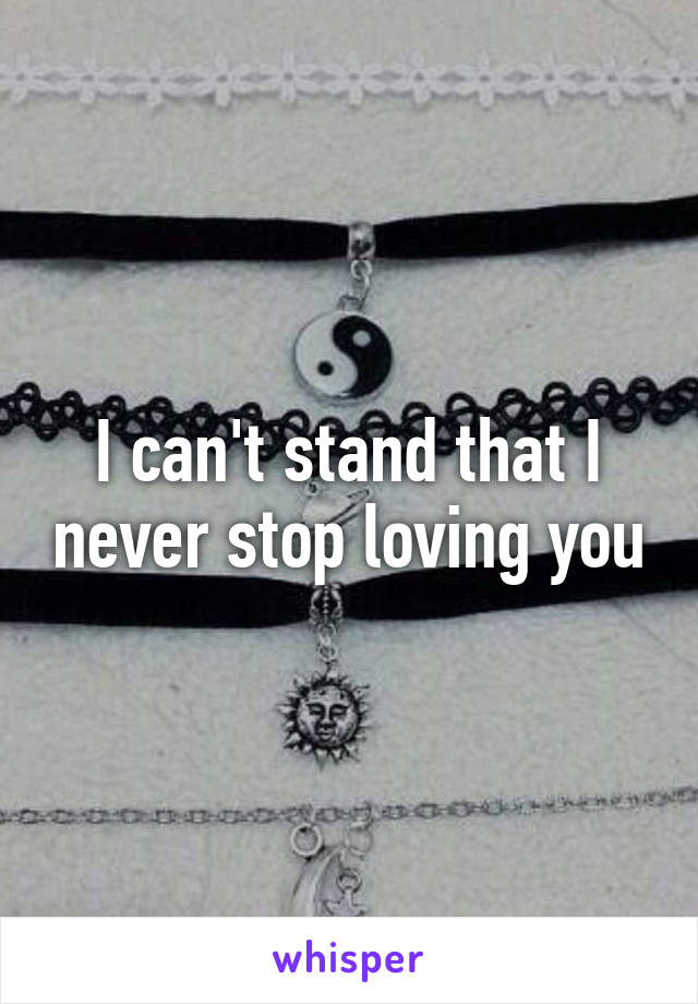 I can't stand that I never stop loving you