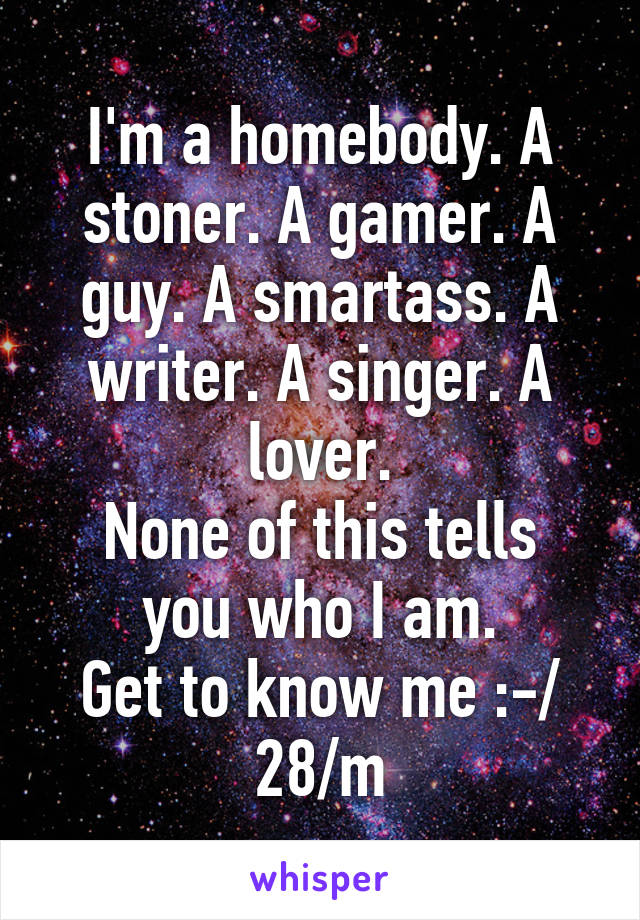 I'm a homebody. A stoner. A gamer. A guy. A smartass. A writer. A singer. A lover.
None of this tells you who I am.
Get to know me :-/
28/m