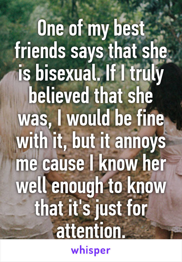 One of my best friends says that she is bisexual. If I truly believed that she was, I would be fine with it, but it annoys me cause I know her well enough to know that it's just for attention.