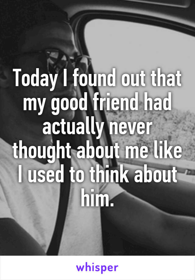 Today I found out that my good friend had actually never thought about me like I used to think about him.