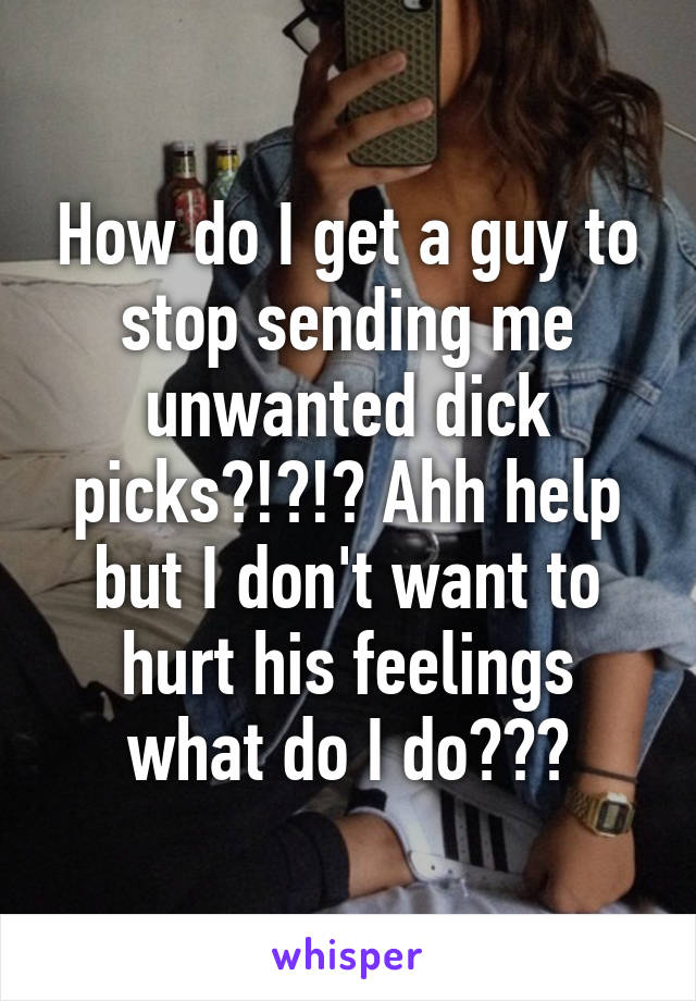 How do I get a guy to stop sending me unwanted dick picks?!?!? Ahh help but I don't want to hurt his feelings what do I do???