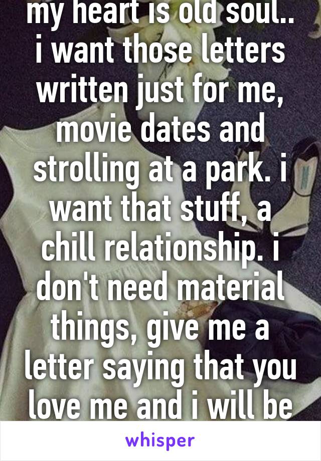 my heart is old soul.. i want those letters written just for me, movie dates and strolling at a park. i want that stuff, a chill relationship. i don't need material things, give me a letter saying that you love me and i will be the happiest