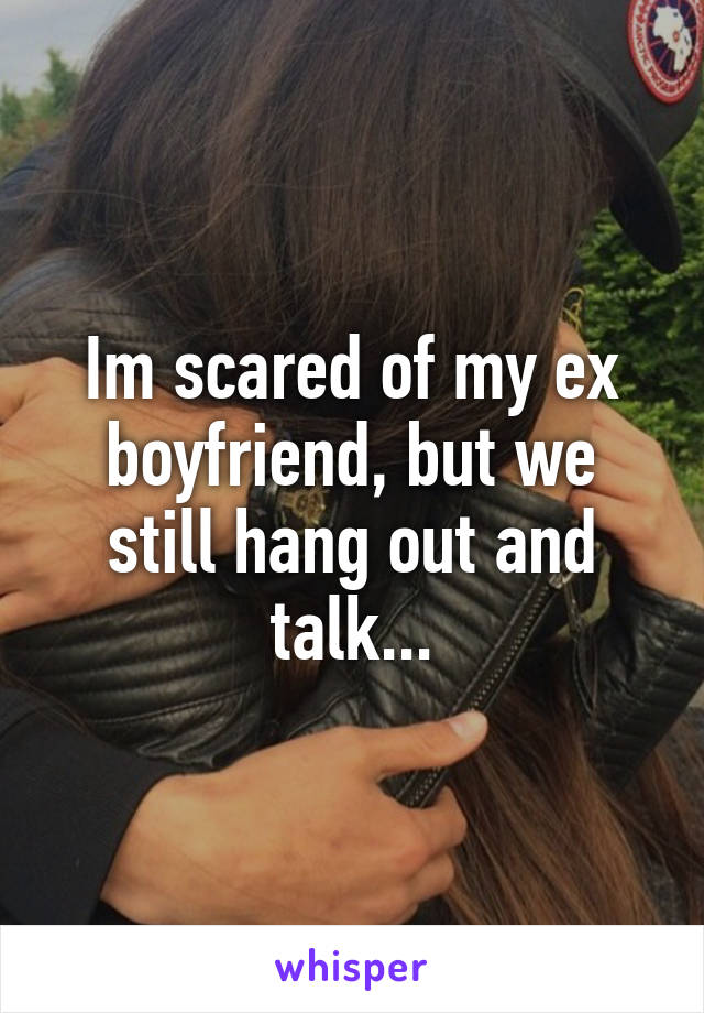 Im scared of my ex boyfriend, but we still hang out and talk...