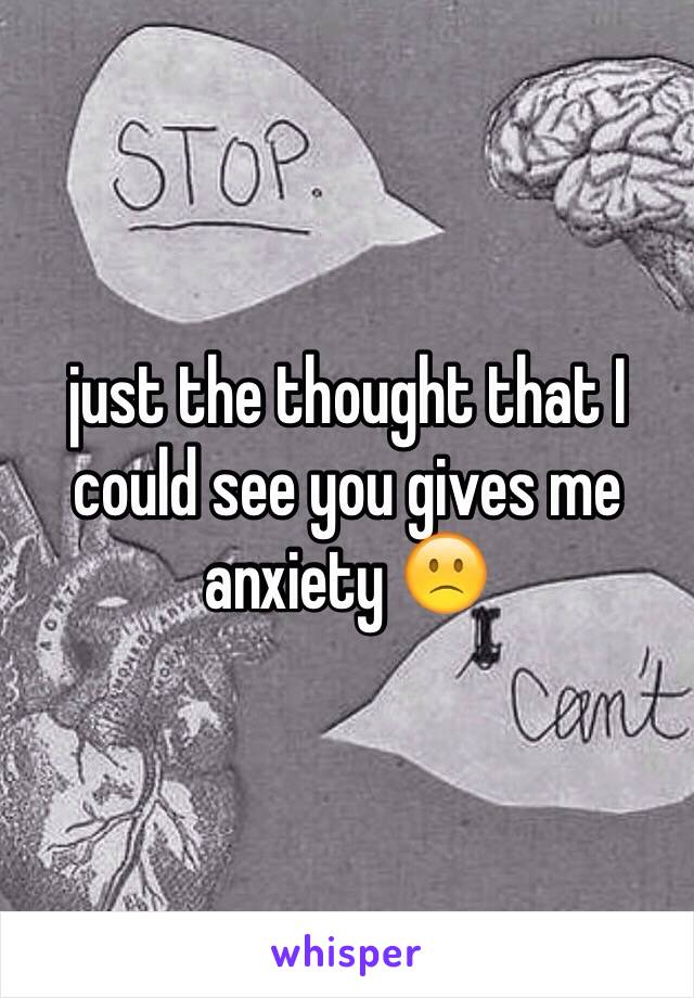 just the thought that I could see you gives me anxiety 🙁