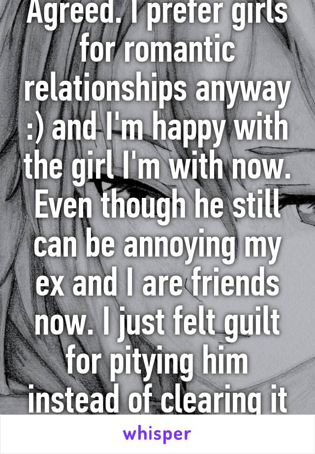 Agreed. I prefer girls for romantic relationships anyway :) and I'm happy with the girl I'm with now. Even though he still can be annoying my ex and I are friends now. I just felt guilt for pitying him instead of clearing it up.