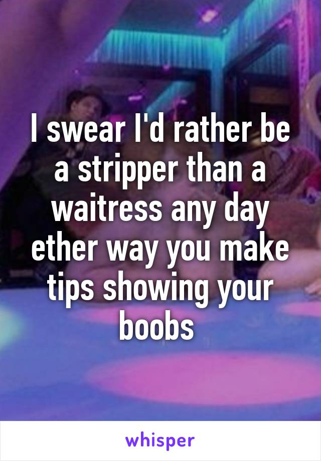 I swear I'd rather be a stripper than a waitress any day ether way you make tips showing your boobs 