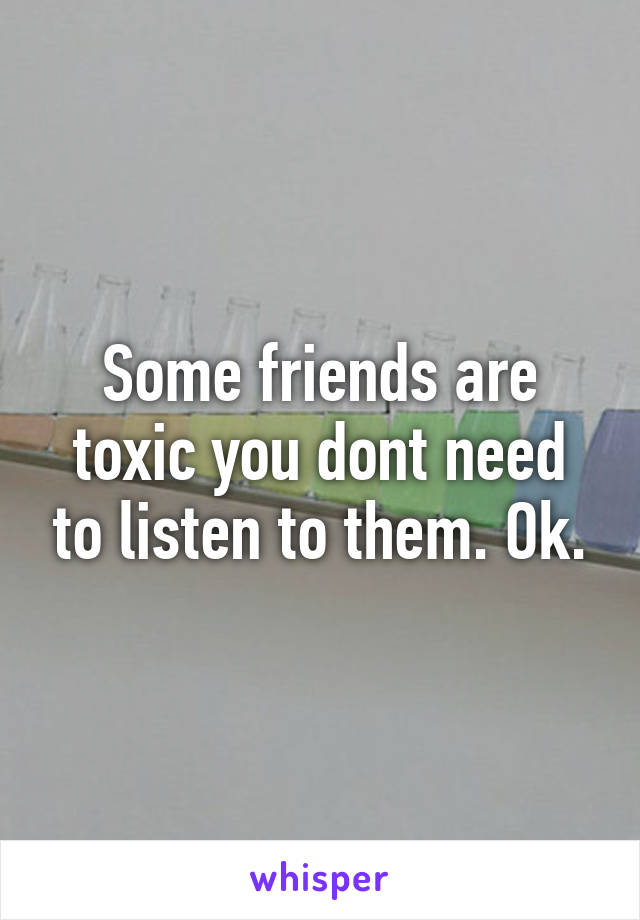 Some friends are toxic you dont need to listen to them. Ok.