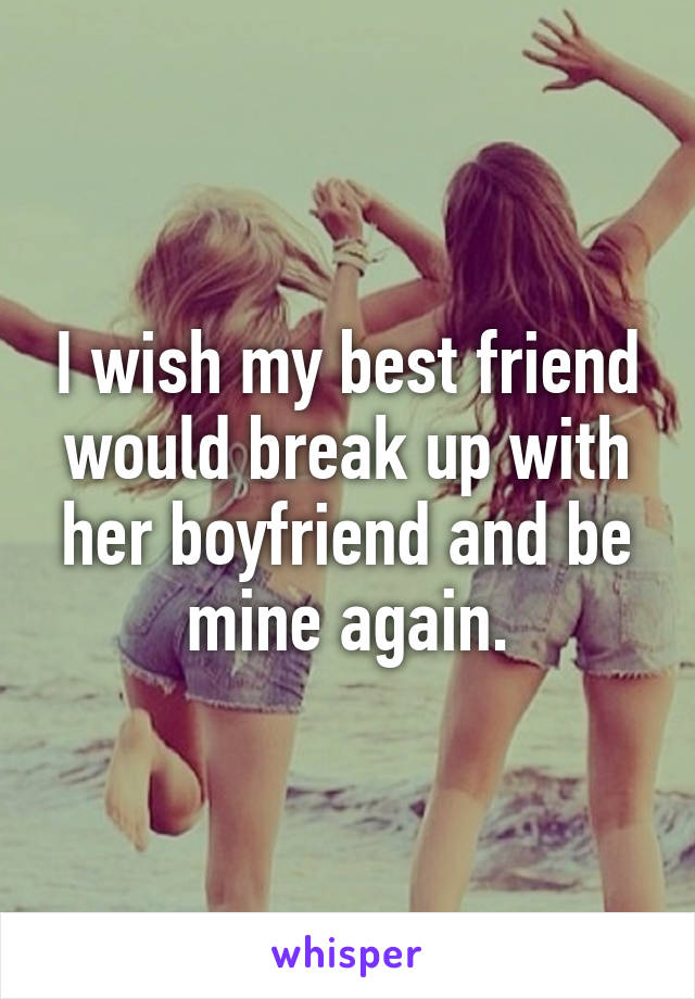 I wish my best friend would break up with her boyfriend and be mine again.