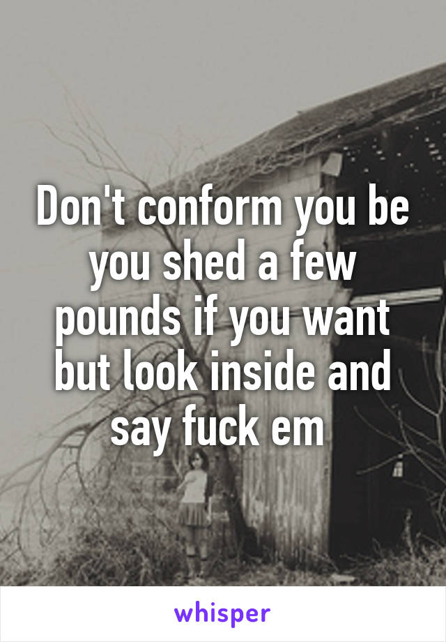 Don't conform you be you shed a few pounds if you want but look inside and say fuck em 