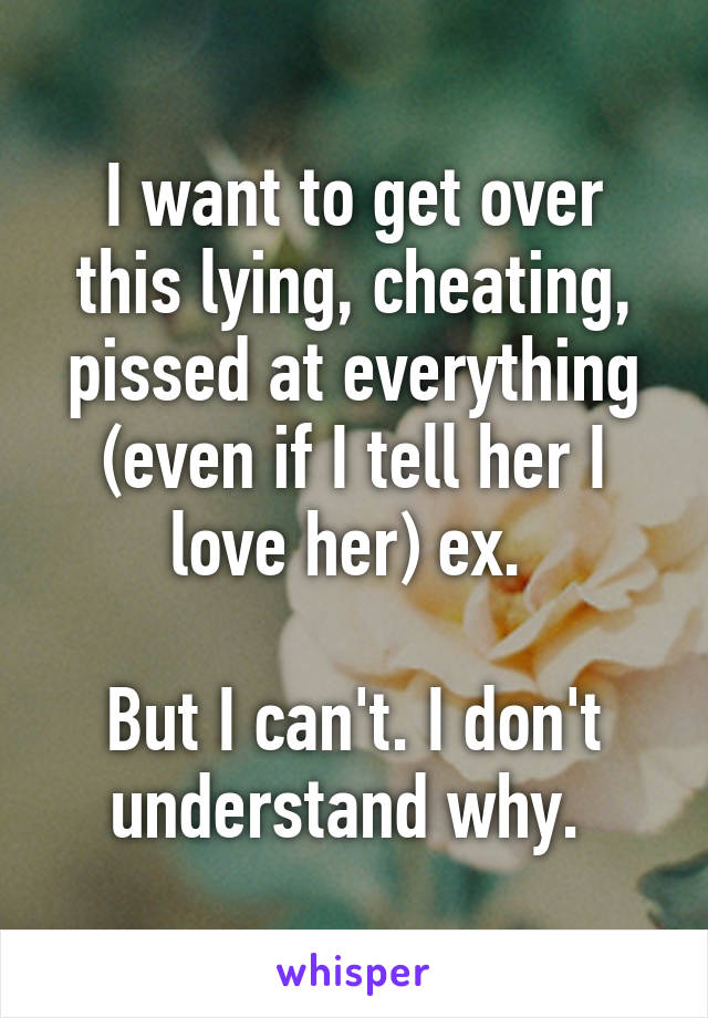 I want to get over this lying, cheating, pissed at everything (even if I tell her I love her) ex. 

But I can't. I don't understand why. 