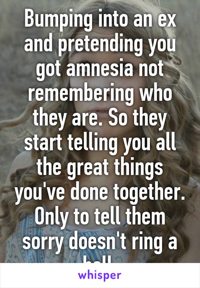 Bumping into an ex and pretending you got amnesia not remembering who they are. So they start telling you all the great things you've done together. Only to tell them sorry doesn't ring a bell.