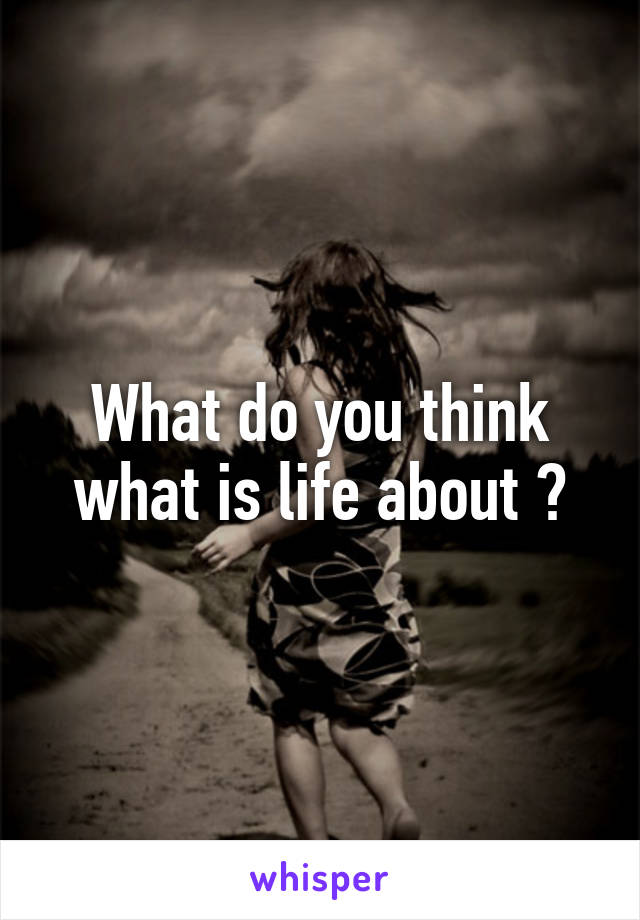 What do you think what is life about ?