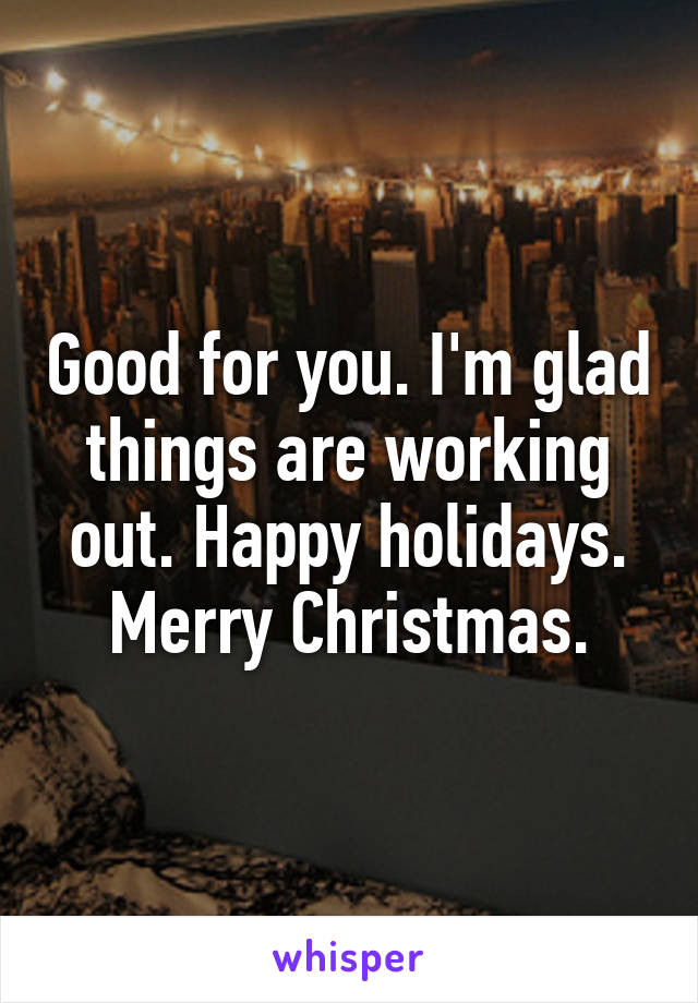 Good for you. I'm glad things are working out. Happy holidays. Merry Christmas.