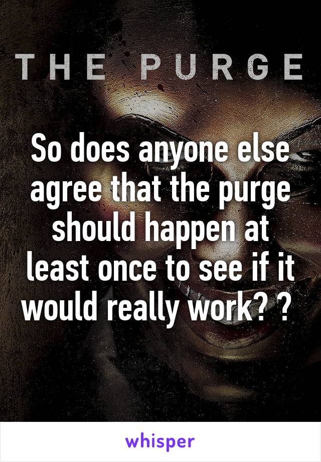 So does anyone else agree that the purge should happen at least once to see if it would really work? ? 