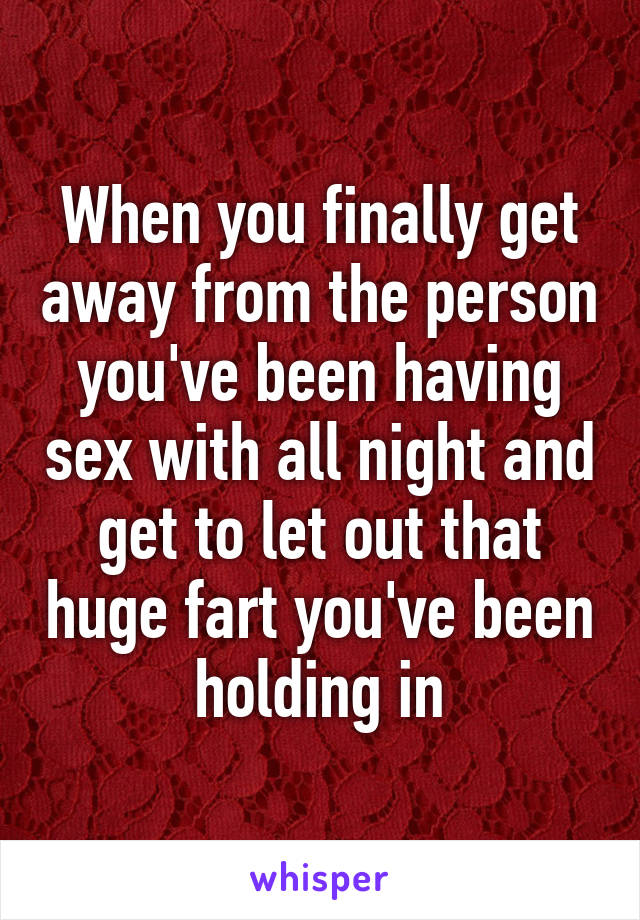 When you finally get away from the person you've been having sex with all night and get to let out that huge fart you've been holding in