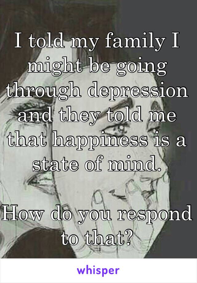 I told my family I might be going through depression and they told me that happiness is a state of mind. 

How do you respond to that?