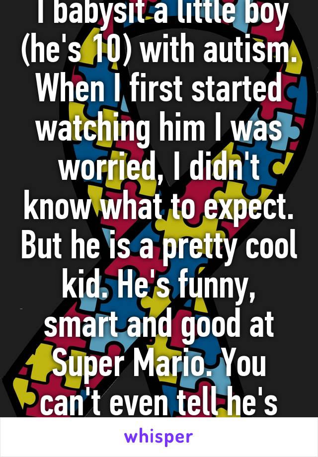  I babysit a little boy (he's 10) with autism. When I first started watching him I was worried, I didn't know what to expect. But he is a pretty cool kid. He's funny, smart and good at Super Mario. You can't even tell he's autistic.