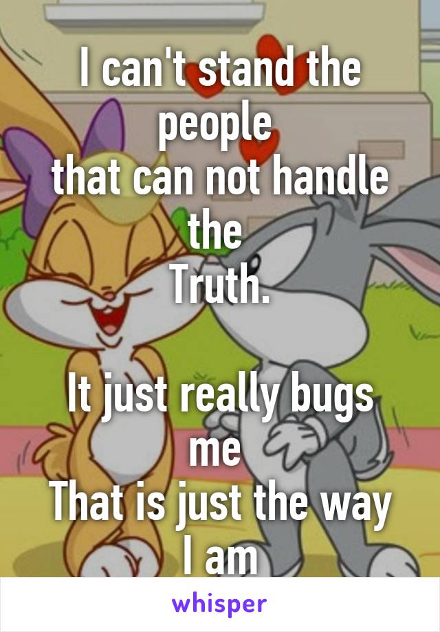 I can't stand the people 
that can not handle the 
Truth.

It just really bugs me 
That is just the way I am