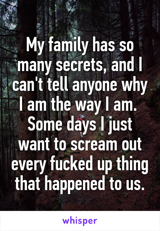 My family has so many secrets, and I can't tell anyone why I am the way I am. 
Some days I just want to scream out every fucked up thing that happened to us.