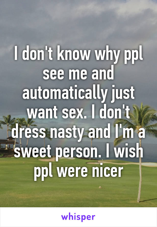 I don't know why ppl see me and automatically just want sex. I don't dress nasty and I'm a sweet person. I wish ppl were nicer