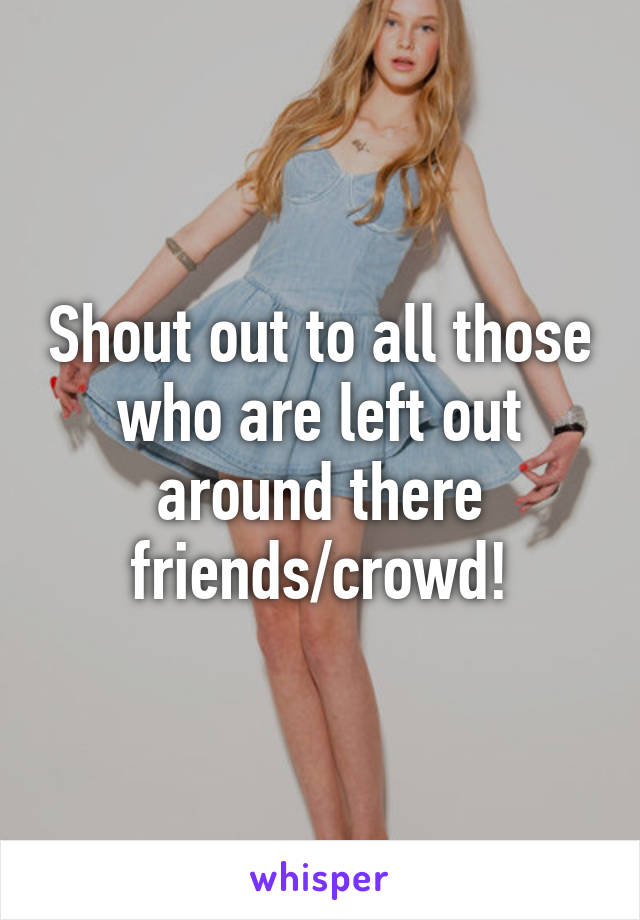 Shout out to all those who are left out around there
friends/crowd!