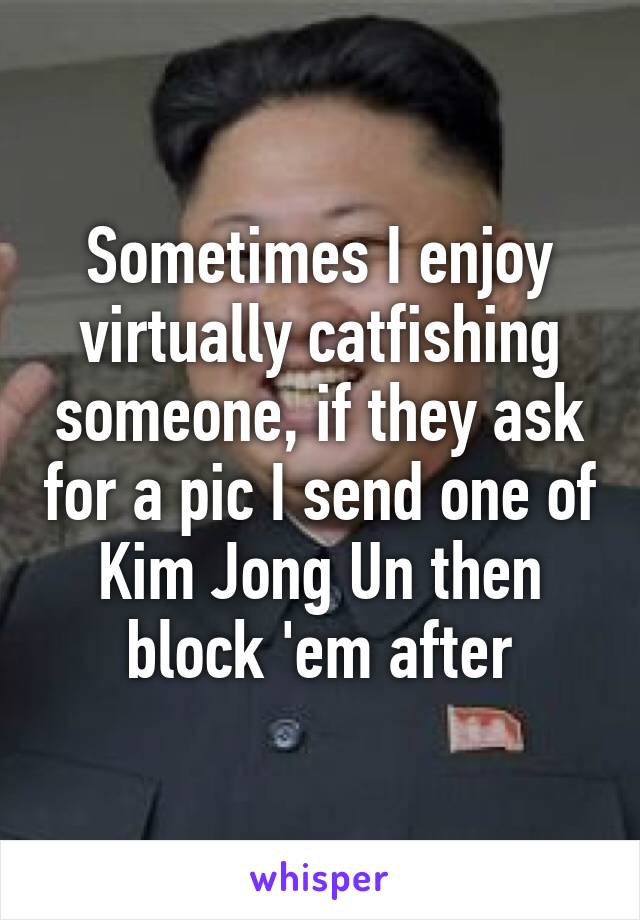 Sometimes I enjoy virtually catfishing someone, if they ask for a pic I send one of Kim Jong Un then block 'em after