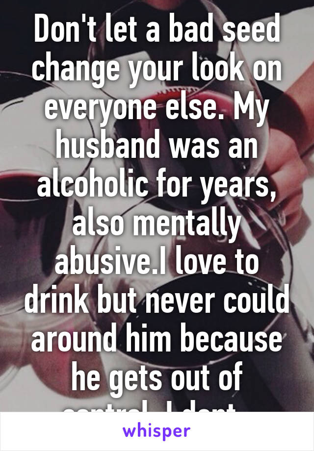 Don't let a bad seed change your look on everyone else. My husband was an alcoholic for years, also mentally abusive.I love to drink but never could around him because he gets out of control. I dont. 