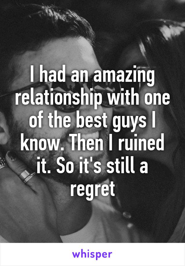 I had an amazing relationship with one of the best guys I know. Then I ruined it. So it's still a regret