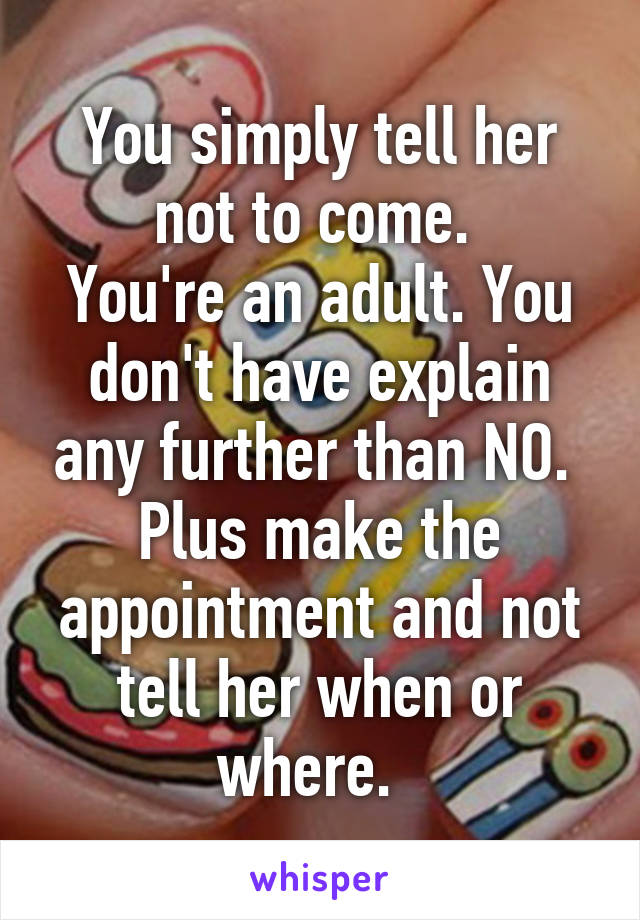 You simply tell her not to come. 
You're an adult. You don't have explain any further than NO. 
Plus make the appointment and not tell her when or where.  