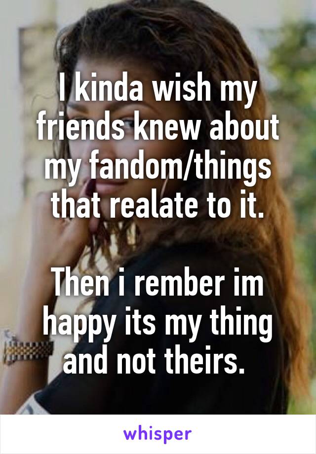 I kinda wish my friends knew about my fandom/things that realate to it.

Then i rember im happy its my thing and not theirs. 