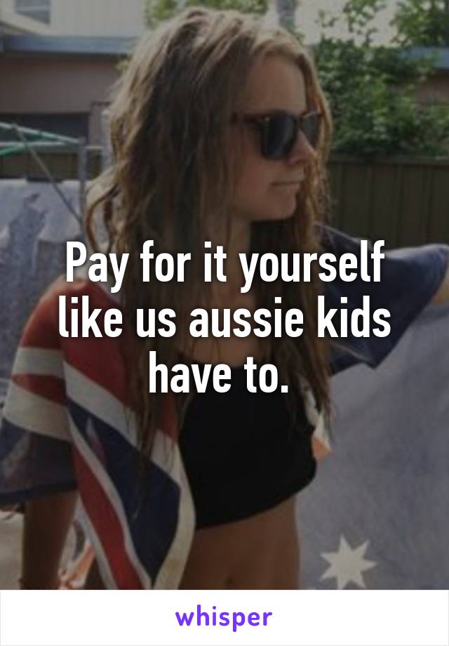 Pay for it yourself like us aussie kids have to. 