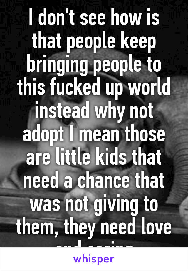 I don't see how is that people keep bringing people to this fucked up world instead why not adopt I mean those are little kids that need a chance that was not giving to them, they need love and caring