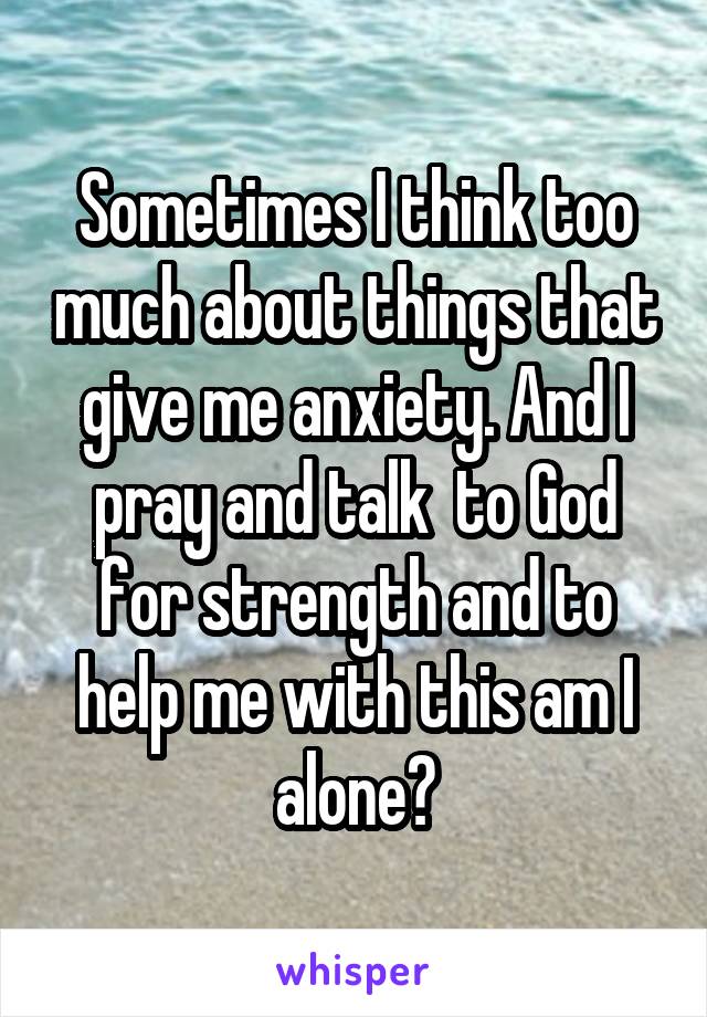 Sometimes I think too much about things that give me anxiety. And I pray and talk  to God for strength and to help me with this am I alone?