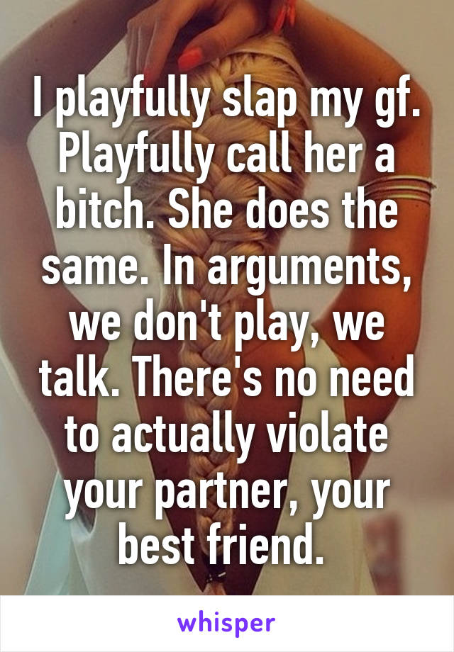 I playfully slap my gf. Playfully call her a bitch. She does the same. In arguments, we don't play, we talk. There's no need to actually violate your partner, your best friend. 