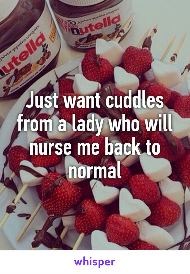 Just want cuddles from a lady who will nurse me back to normal