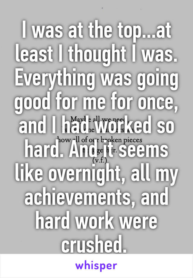 I was at the top...at least I thought I was. Everything was going good for me for once, and I had worked so hard. And it seems like overnight, all my achievements, and hard work were crushed. 