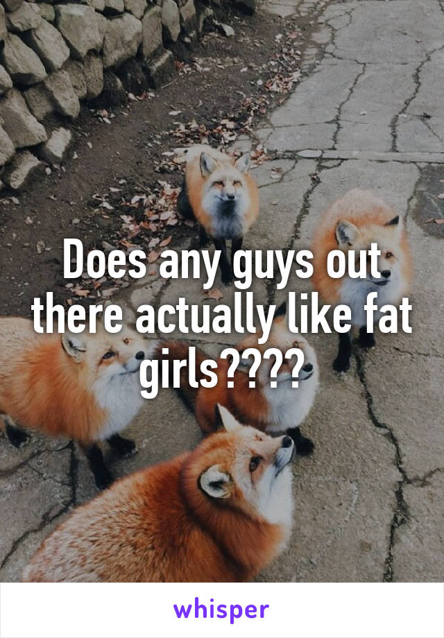 Does any guys out there actually like fat girls????