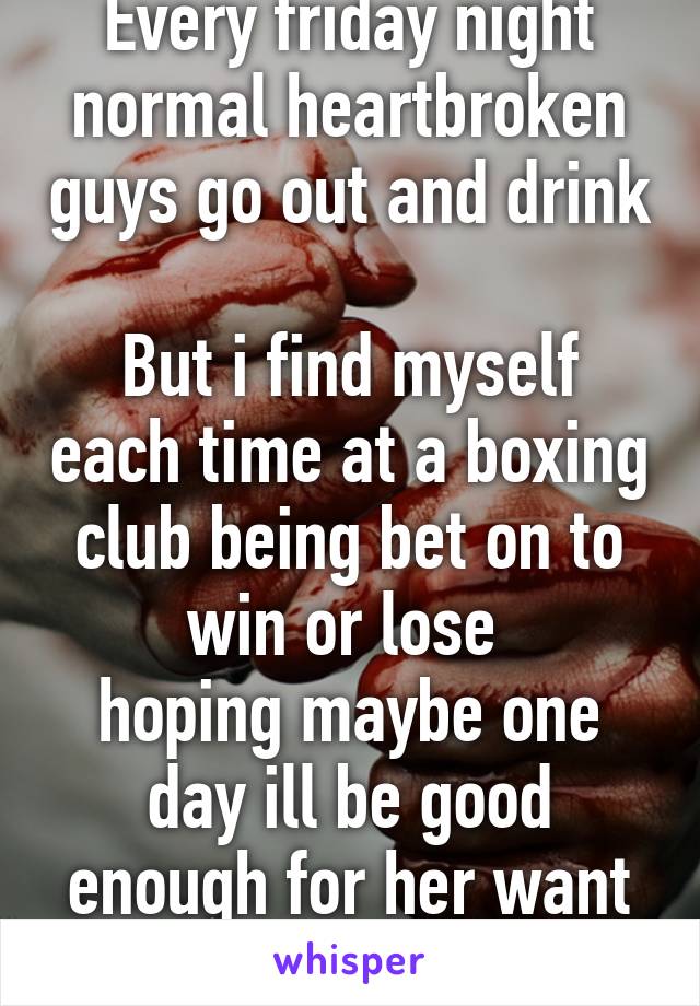 Every friday night normal heartbroken guys go out and drink 
But i find myself each time at a boxing club being bet on to win or lose 
hoping maybe one day ill be good enough for her want me back