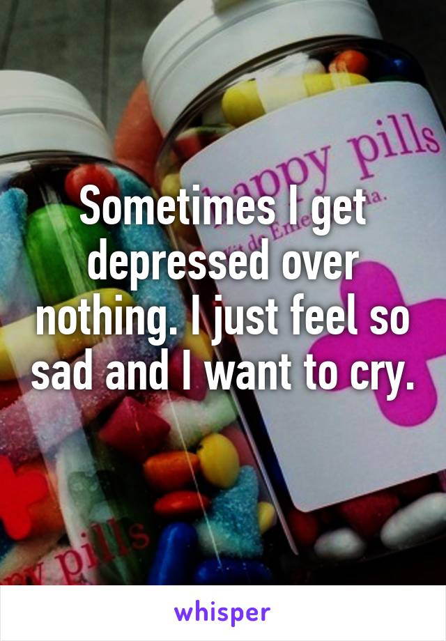 Sometimes I get depressed over nothing. I just feel so sad and I want to cry. 