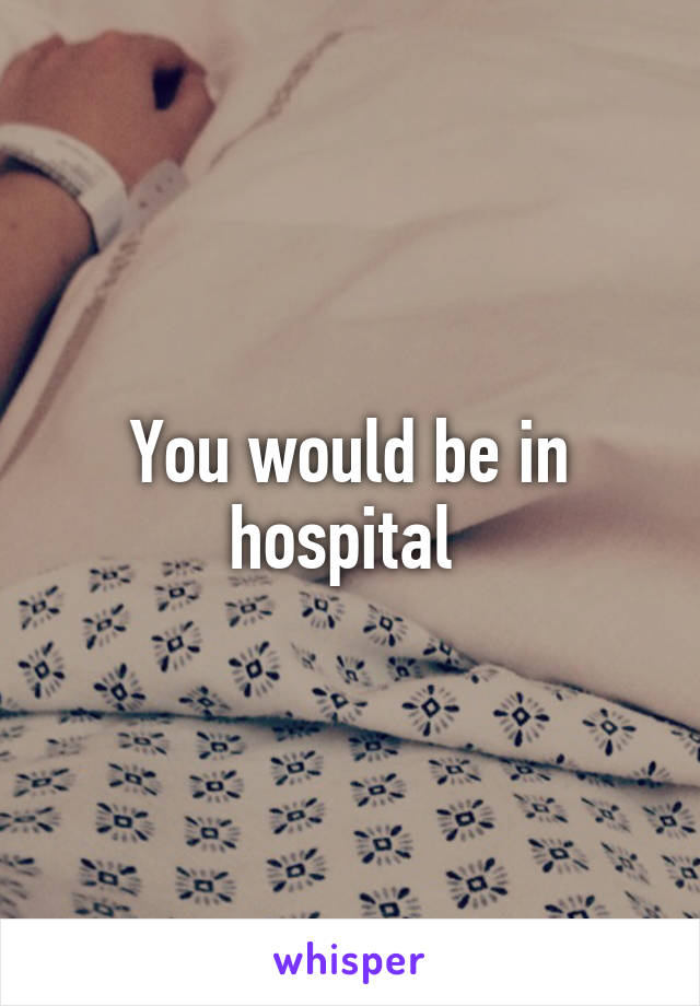 You would be in hospital 