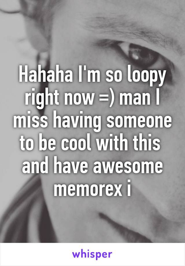 Hahaha I'm so loopy right now =) man I miss having someone to be cool with this  and have awesome memorex i