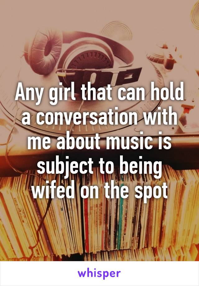 Any girl that can hold a conversation with me about music is subject to being wifed on the spot