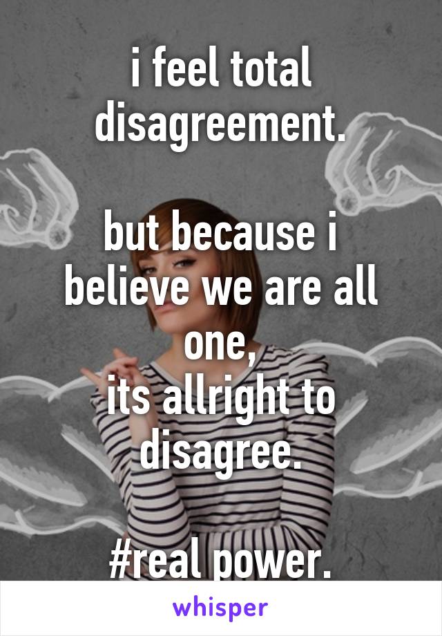 i feel total disagreement.

but because i believe we are all one,
its allright to disagree.

#real power.