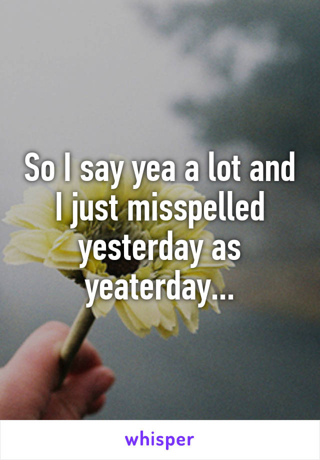 So I say yea a lot and I just misspelled yesterday as yeaterday...