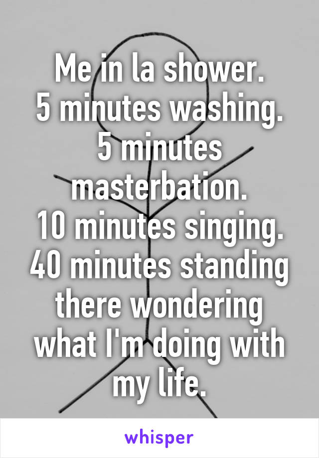 Me in la shower.
5 minutes washing.
5 minutes masterbation.
10 minutes singing.
40 minutes standing there wondering what I'm doing with my life.