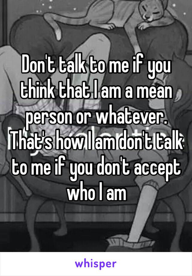 Don't talk to me if you think that I am a mean person or whatever. That's how I am don't talk to me if you don't accept who I am 