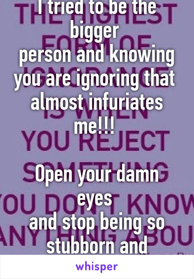 I tried to be the bigger 
person and knowing you are ignoring that 
almost infuriates me!!! 

Open your damn eyes 
and stop being so stubborn and ignorant. 